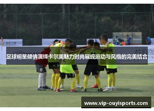 足球明星倾情演绎卡尔美魅力时尚展现运动与风格的完美结合